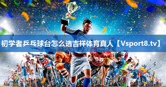 初学者乒乓球台怎么选吉祥体育真人