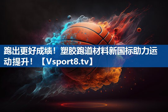 跑出更好成绩!塑胶跑道材料新国标助力运动提升! 跑出更好成绩!塑胶跑道材料新国标助力运动提升!